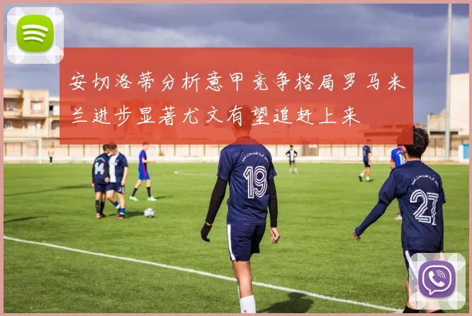 安切洛蒂分析意甲竞争格局罗马米兰进步显著尤文有望追赶上来