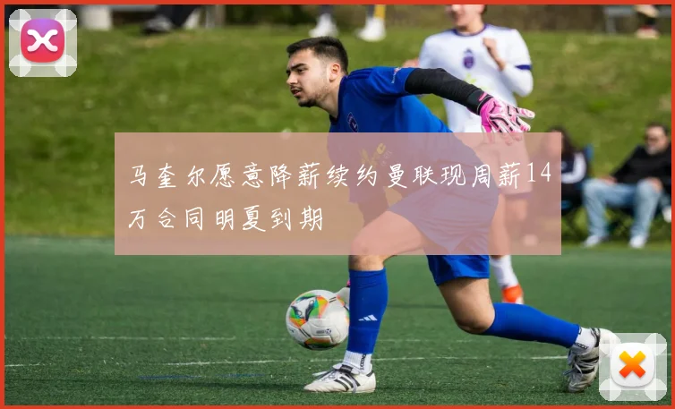 马奎尔愿意降薪续约曼联现周薪14万合同明夏到期