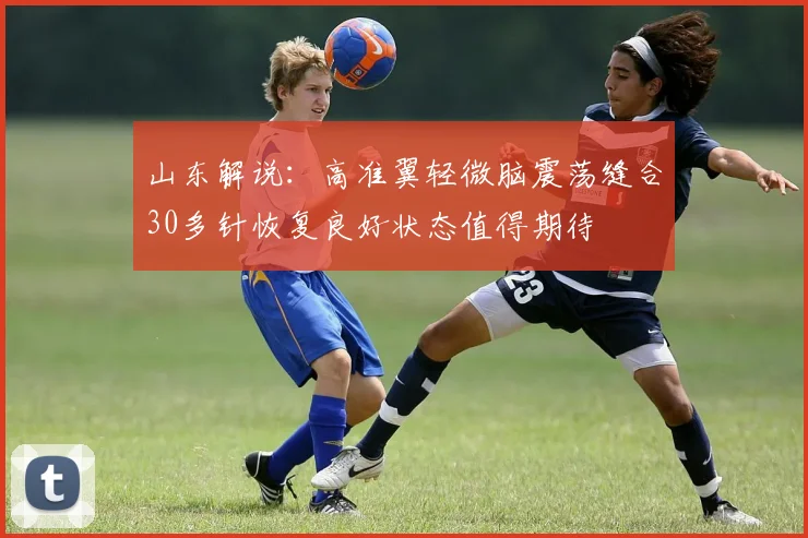 山东解说：高准翼轻微脑震荡缝合30多针恢复良好状态值得期待