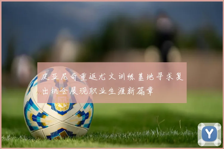 皮亚尼奇重返尤文训练基地寻求复出机会展现职业生涯新篇章