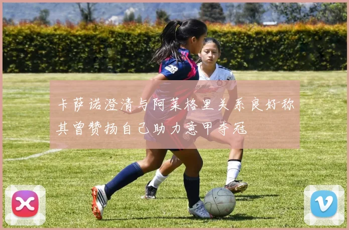 卡萨诺澄清与阿莱格里关系良好称其曾赞扬自己助力意甲夺冠