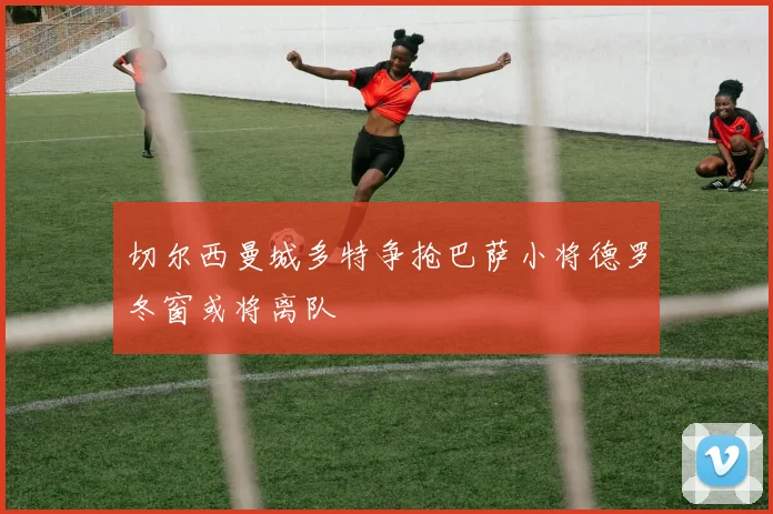 切尔西曼城多特争抢巴萨小将德罗冬窗或将离队
