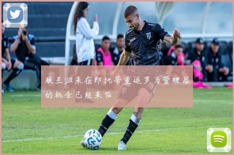 狼王归来在即托蒂重返罗马管理层的机会已经来临