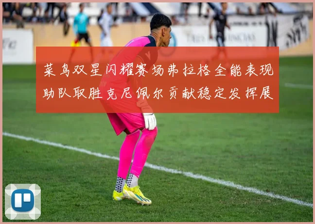 菜鸟双星闪耀赛场弗拉格全能表现助队取胜克尼佩尔贡献稳定发挥展现潜力