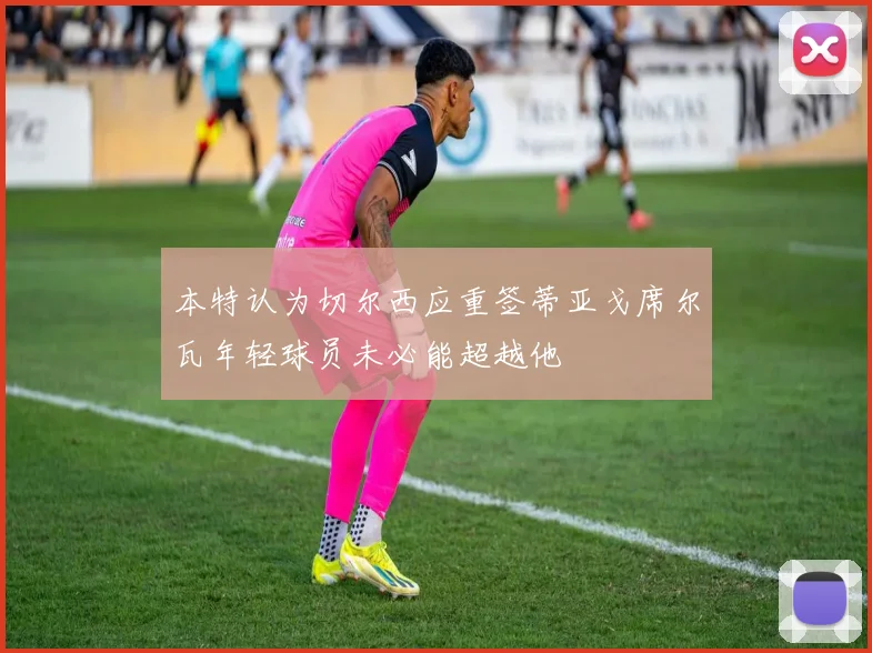 本特认为切尔西应重签蒂亚戈席尔瓦年轻球员未必能超越他
