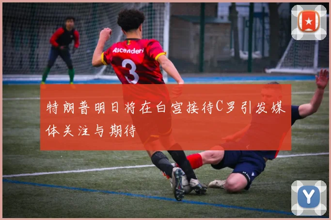 特朗普明日将在白宫接待C罗引发媒体关注与期待