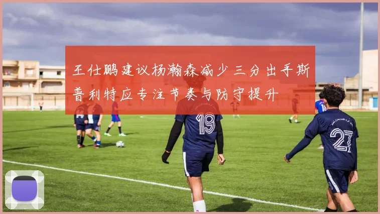 王仕鹏建议杨瀚森减少三分出手斯普利特应专注节奏与防守提升