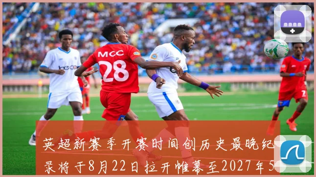 英超新赛季开赛时间创历史最晚纪录将于8月22日拉开帷幕至2027年5月30日结束