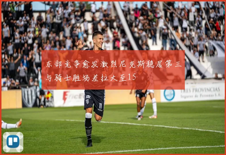 东部竞争愈发激烈尼克斯稳居第三与骑士胜场差拉大至15