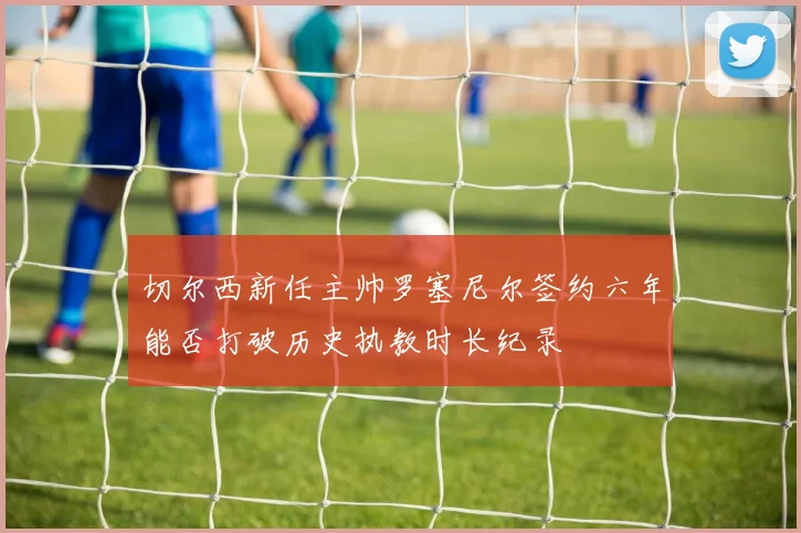 切尔西新任主帅罗塞尼尔签约六年能否打破历史执教时长纪录