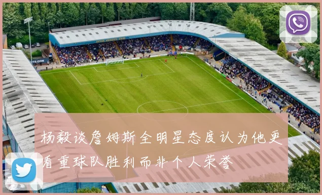 杨毅谈詹姆斯全明星态度认为他更看重球队胜利而非个人荣誉