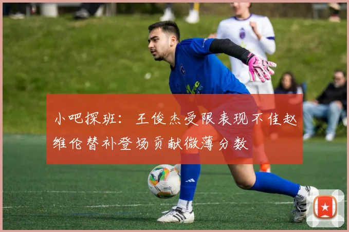 小吧探班：王俊杰受限表现不佳赵维伦替补登场贡献微薄分数
