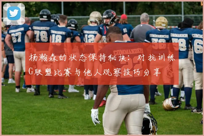杨瀚森的状态保持秘诀：对抗训练G联盟比赛与他人观察技巧分享
