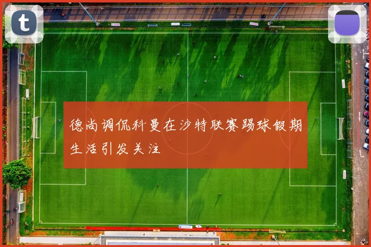 德尚调侃科曼在沙特联赛踢球假期生活引发关注