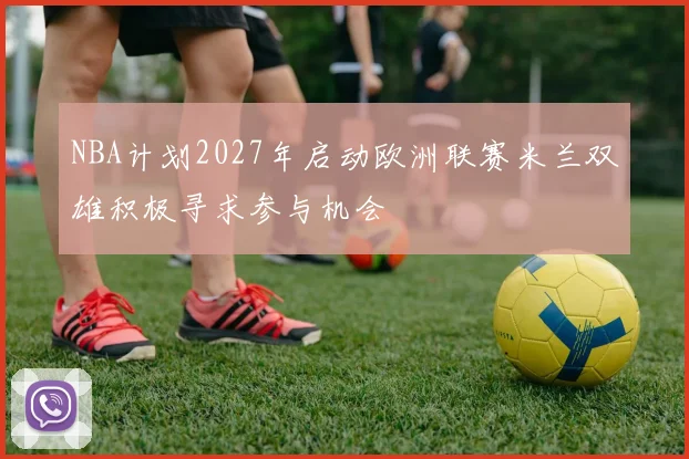NBA计划2027年启动欧洲联赛米兰双雄积极寻求参与机会