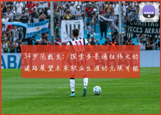 34岁范戴克：探索多条通往伟大的道路展望未来职业生涯的无限可能