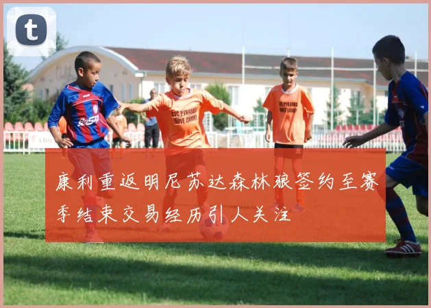 康利重返明尼苏达森林狼签约至赛季结束交易经历引人关注