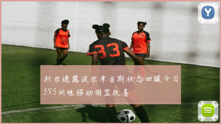 科尔透露波尔津吉斯状态回暖今日5V5训练移动明显改善