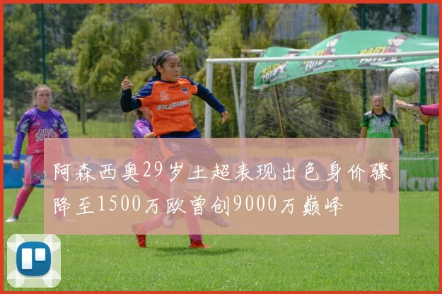 阿森西奥29岁土超表现出色身价骤降至1500万欧曾创9000万巅峰