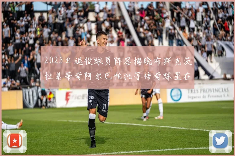 2025年退役球员阵容揭晓布斯克茨拉基蒂奇阿尔巴帕托等传奇球星在列