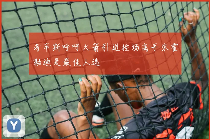 考辛斯呼吁火箭引进控场高手朱霍勒迪是最佳人选
