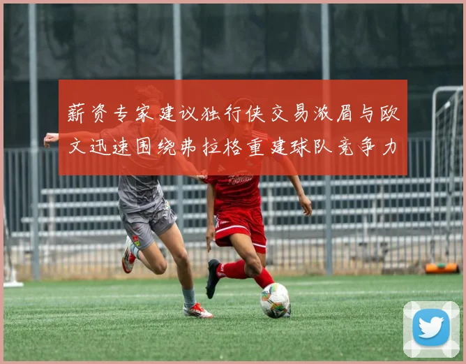 薪资专家建议独行侠交易浓眉与欧文迅速围绕弗拉格重建球队竞争力