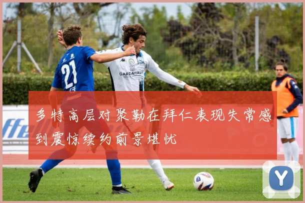 多特高层对聚勒在拜仁表现失常感到震惊续约前景堪忧