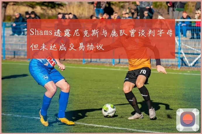Shams透露尼克斯与鹿队曾谈判字母但未达成交易协议