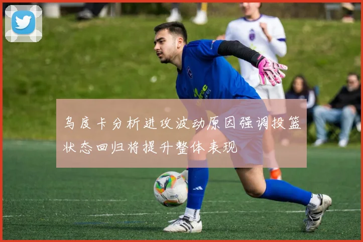 乌度卡分析进攻波动原因强调投篮状态回归将提升整体表现