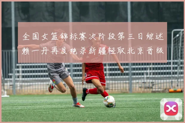 全国女篮锦标赛次阶段第三日综述赖一丹再度绝杀新疆轻取北京晋级在望