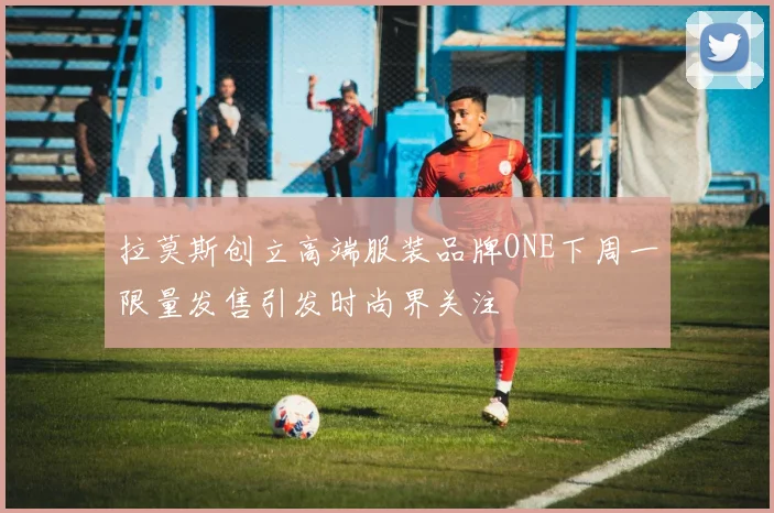 拉莫斯创立高端服装品牌ONE下周一限量发售引发时尚界关注