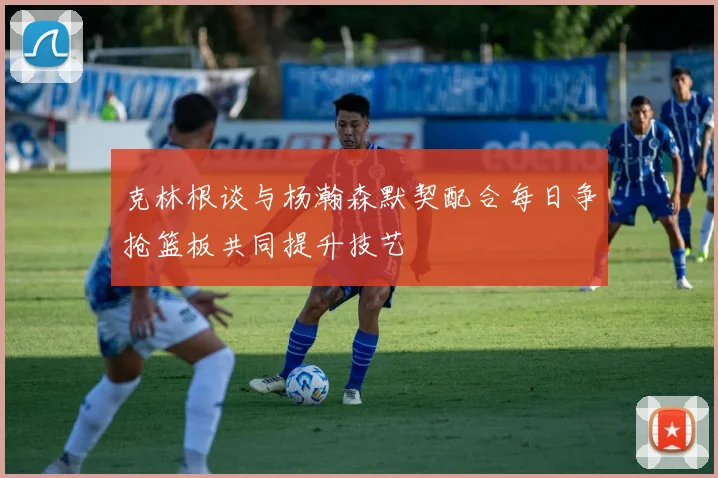 克林根谈与杨瀚森默契配合每日争抢篮板共同提升技艺