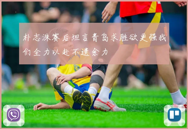 朴志洙赛后坦言青岛求胜欲更强我们全力以赴不遗余力