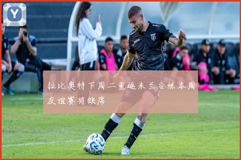 拉比奥特下周二重返米兰合练本周友谊赛将缺席
