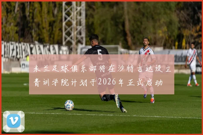 米兰足球俱乐部将在沙特吉达设立青训学院计划于2026年正式启动
