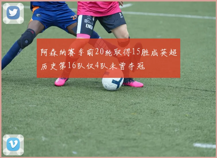 阿森纳赛季前20轮取得15胜成英超历史第16队仅4队未曾夺冠