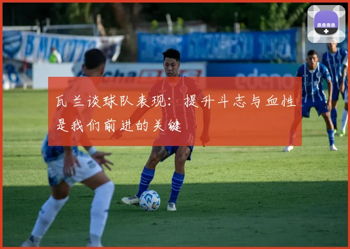 瓦兰谈球队表现：提升斗志与血性是我们前进的关键